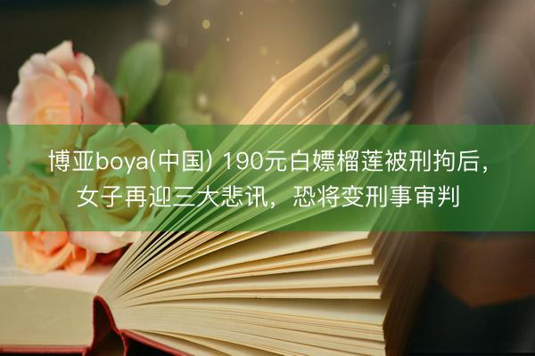 博亚boya(中国) 190元白嫖榴莲被刑拘后,女子再迎三大悲讯,恐将变刑事审判
