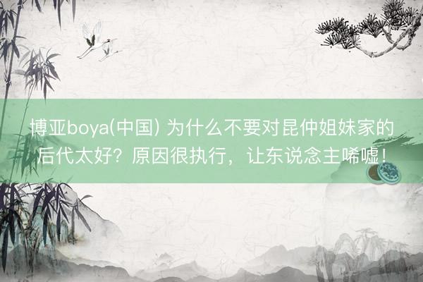 博亚boya(中国) 为什么不要对昆仲姐妹家的后代太好？原因很执行，让东说念主唏嘘！
