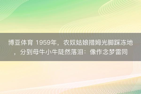 博亚体育 1959年，农奴姑娘措姆光脚踩冻地，分到母牛小牛陡然落泪：像作念梦雷同