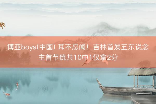 博亚boya(中国) 耳不忍闻！吉林首发五东说念主首节统共10中1仅拿2分