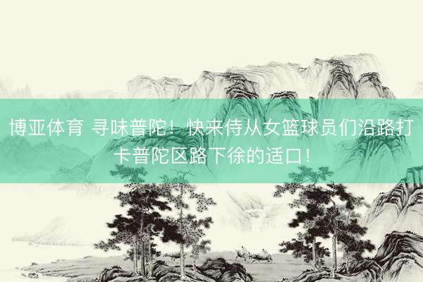 博亚体育 寻味普陀！快来侍从女篮球员们沿路打卡普陀区路下徐的适口！