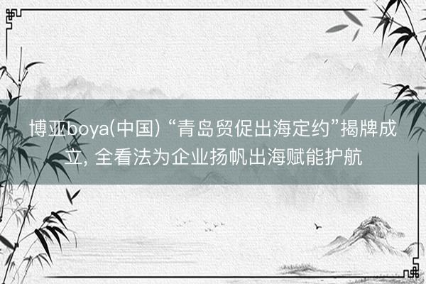 博亚boya(中国) “青岛贸促出海定约”揭牌成立， 全看法为企业扬帆出海赋能护航