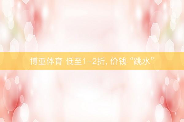 博亚体育 低至1-2折， 价钱 “跳水”