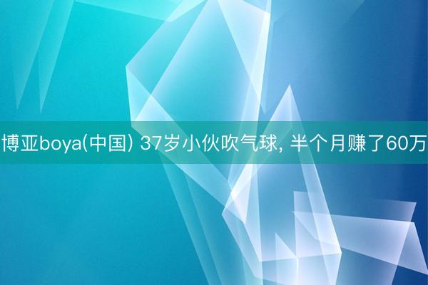 博亚boya(中国) 37岁小伙吹气球， 半个月赚了60万