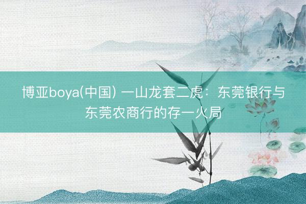 博亚boya(中国) 一山龙套二虎：东莞银行与东莞农商行的存一火局