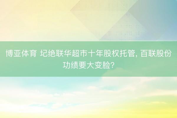 博亚体育 圮绝联华超市十年股权托管， 百联股份功绩要大变脸?