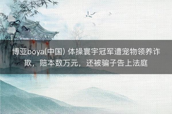 博亚boya(中国) 体操寰宇冠军遭宠物领养诈欺，赔本数万元，还被骗子告上法庭