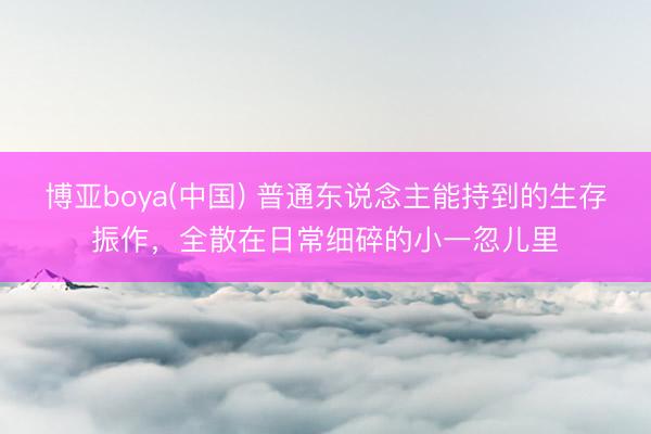 博亚boya(中国) 普通东说念主能持到的生存振作，全散在日常细碎的小一忽儿里