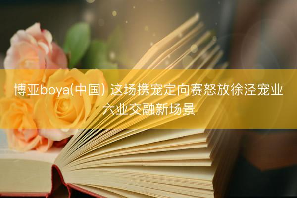 博亚boya(中国) 这场携宠定向赛怒放徐泾宠业六业交融新场景