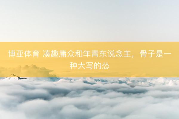 博亚体育 凑趣庸众和年青东说念主，骨子是一种大写的怂