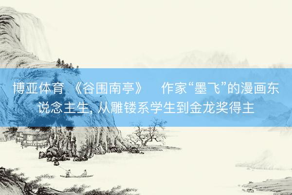 博亚体育 《谷围南亭》‌作家“墨飞”的漫画东说念主生， 从雕镂系学生到金龙奖得主