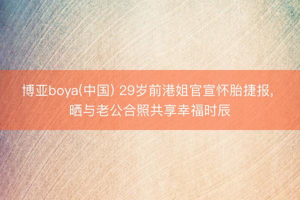 博亚boya(中国) 29岁前港姐官宣怀胎捷报， 晒与老公合照共享幸福时辰