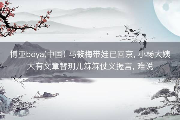 博亚boya(中国) 马筱梅带娃已回京， 小杨大姨大有文章替玥儿箖箖仗义握言， 难说