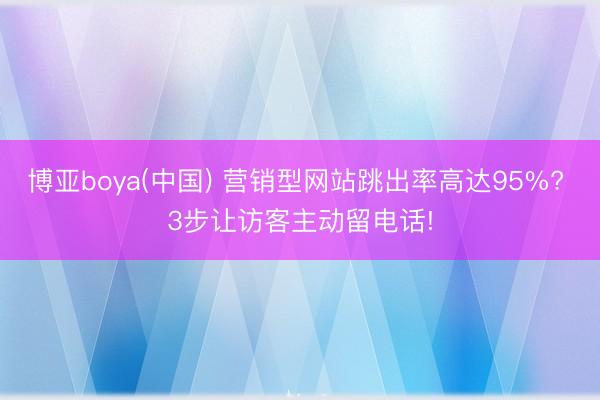 博亚boya(中国) 营销型网站跳出率高达95%? 3步让访客主动留电话!