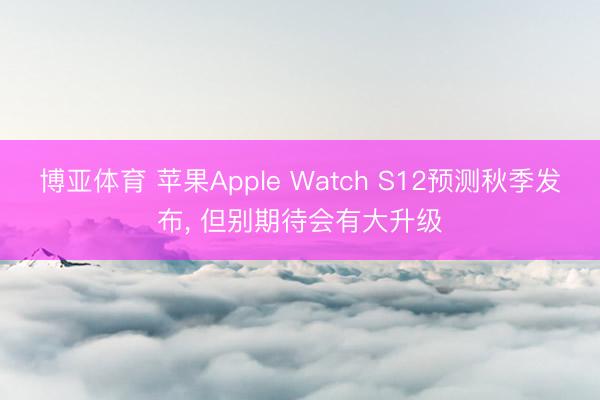 博亚体育 苹果Apple Watch S12预测秋季发布, 但别期待会有大升级