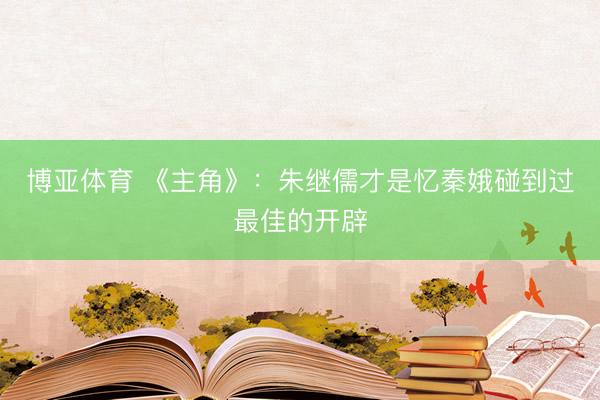 博亚体育 《主角》：朱继儒才是忆秦娥碰到过最佳的开辟