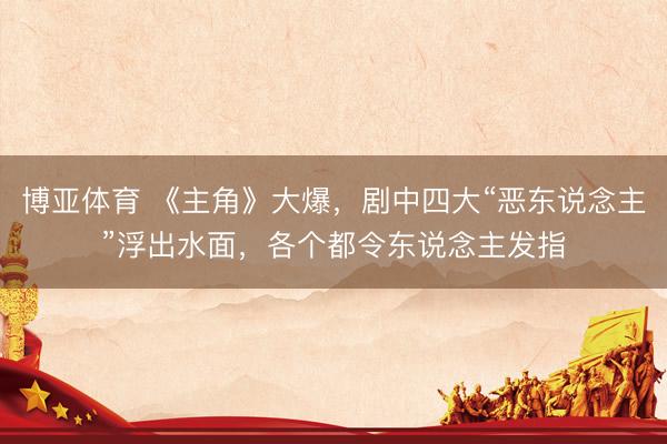 博亚体育 《主角》大爆,剧中四大“恶东说念主”浮出水面,各个都令东说念主发指