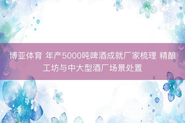 博亚体育 年产5000吨啤酒成就厂家梳理 精酿工坊与中大型酒厂场景处置
