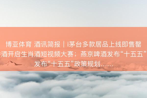 博亚体育 酒讯简报｜i茅台多款居品上线即售罄；五粮液浓香酒开启生肖酒短视频大赛；燕京啤酒发布“十五五”政策规划……