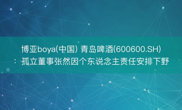 博亚boya(中国) 青岛啤酒(600600.SH)：孤立董事张然因个东说念主责任安排下野