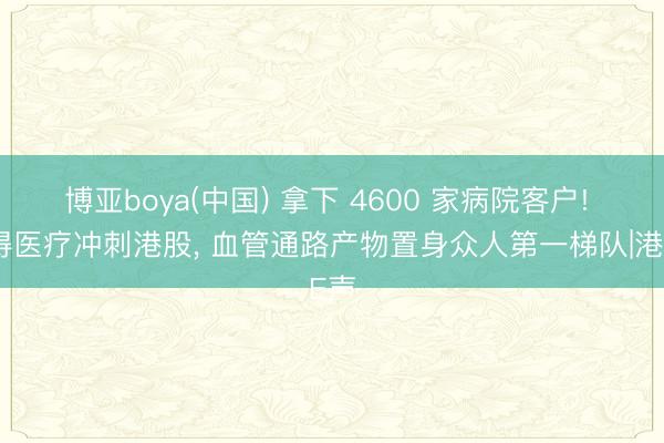 博亚boya(中国) 拿下 4600 家病院客户! 安得医疗冲刺港股， 血管通路产物置身众人第一梯队|港E声