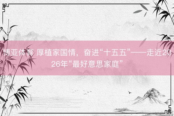 博亚体育 厚植家国情，奋进“十五五”——走近2026年“最好意思家庭”