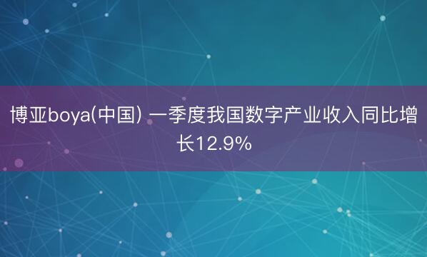 博亚boya(中国) 一季度我国数字产业收入同比增长12.9%