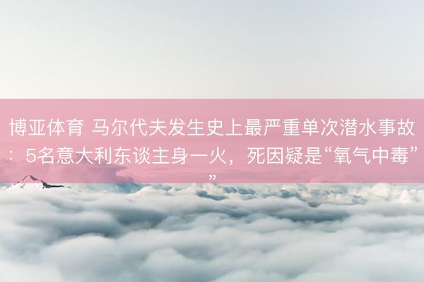 博亚体育 马尔代夫发生史上最严重单次潜水事故:5名意大利东谈主身一火,死因疑是“氧气中毒”