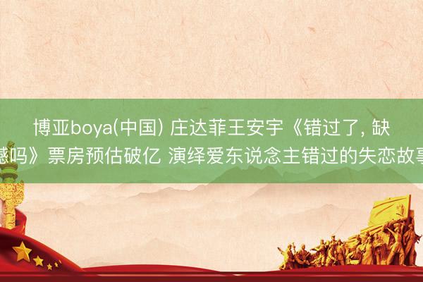 博亚boya(中国) 庄达菲王安宇《错过了， 缺憾吗》票房预估破亿 演绎爱东说念主错过的失恋故事