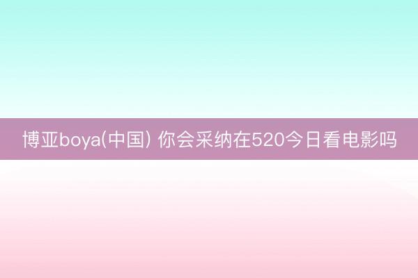 博亚boya(中国) 你会采纳在520今日看电影吗