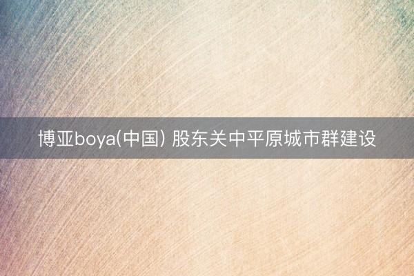博亚boya(中国) 股东关中平原城市群建设