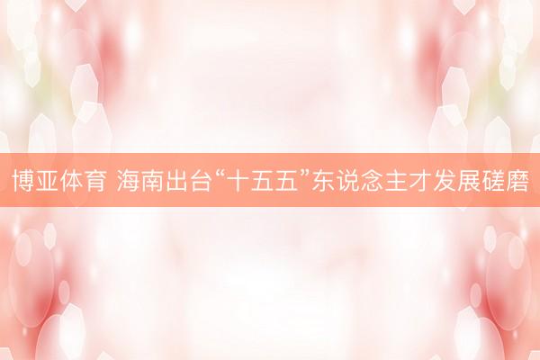 博亚体育 海南出台“十五五”东说念主才发展磋磨