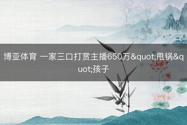 博亚体育 一家三口打赏主播650万"甩锅"孩子