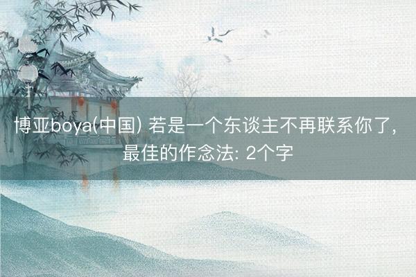 博亚boya(中国) 若是一个东谈主不再联系你了， 最佳的作念法: 2个字