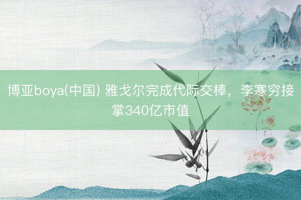 博亚boya(中国) 雅戈尔完成代际交棒，李寒穷接掌340亿市值