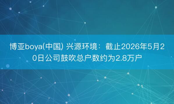 博亚boya(中国) 兴源环境：截止2026年5月20日公司鼓吹总户数约为2.8万户