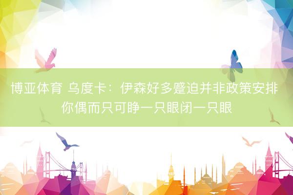 博亚体育 乌度卡：伊森好多蹙迫并非政策安排 你偶而只可睁一只眼闭一只眼