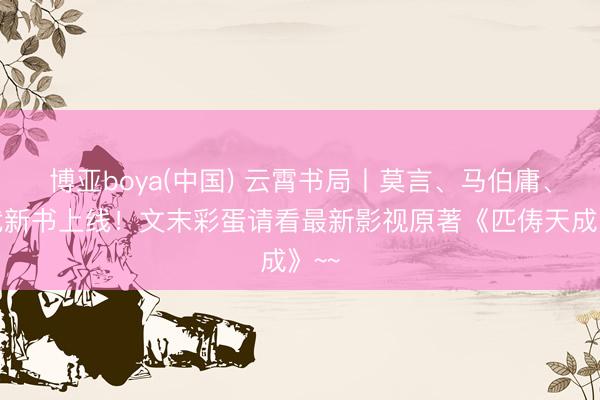 博亚boya(中国) 云霄书局丨莫言、马伯庸、姜武新书上线！文末彩蛋请看最新影视原著《匹俦天成》~~