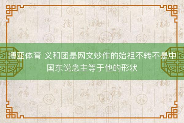 博亚体育 义和团是网文炒作的始祖不转不是中国东说念主等于他的形状