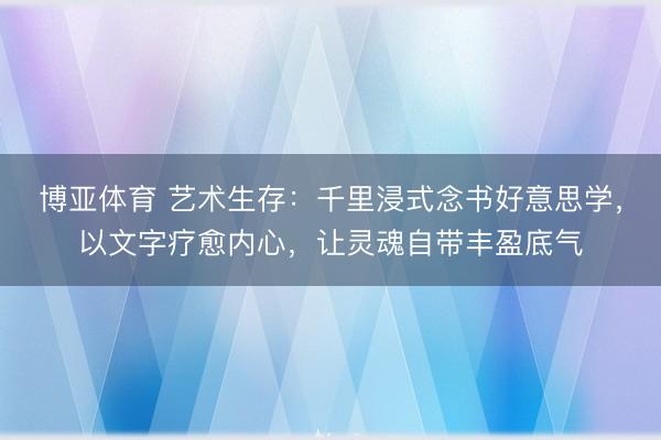 博亚体育 艺术生存：千里浸式念书好意思学，以文字疗愈内心，让灵魂自带丰盈底气