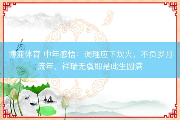 博亚体育 中年感悟：调理应下炊火，不负岁月流年，祥瑞无虞即是此生圆满