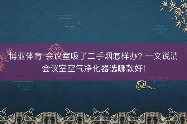 博亚体育 会议室吸了二手烟怎样办? 一文说清会议室空气净化器选哪款好!