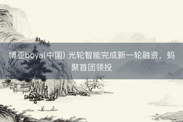 博亚boya(中国) 光轮智能完成新一轮融资，蚂聚首团领投