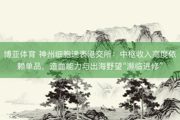 博亚体育 神州细胞递表港交所：中枢收入高度依赖单品，造血能力与出海野望“濒临进修”