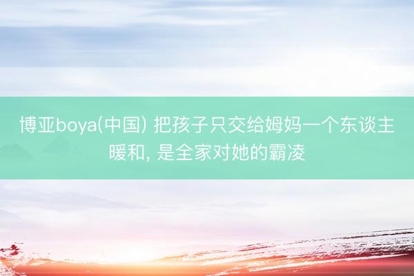 博亚boya(中国) 把孩子只交给姆妈一个东谈主暖和， 是全家对她的霸凌