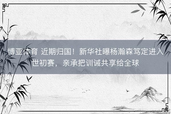 博亚体育 近期归国！新华社曝杨瀚森笃定进入世初赛，亲承把训诫共享给全球