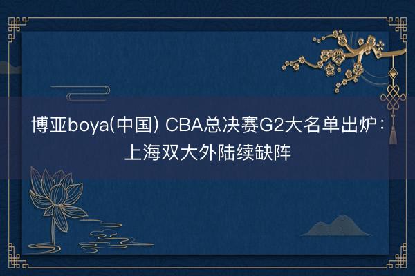 博亚boya(中国) CBA总决赛G2大名单出炉：上海双大外陆续缺阵