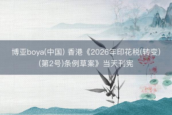 博亚boya(中国) 香港《2026年印花税(转变)(第2号)条例草案》当天刊宪