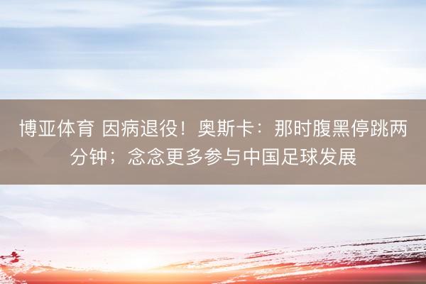 博亚体育 因病退役！奥斯卡：那时腹黑停跳两分钟；念念更多参与中国足球发展
