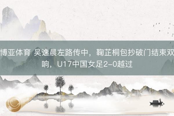 博亚体育 吴逸晨左路传中，鞠芷桐包抄破门结束双响，U17中国女足2-0越过